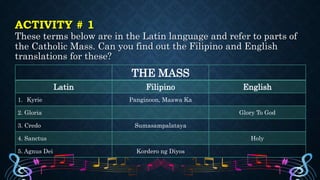 ACTIVITY # 1
These terms below are in the Latin language and refer to parts of
the Catholic Mass. Can you find out the Filipino and English
translations for these?
THE MASS
Latin Filipino English
1. Kyrie Panginoon, Maawa Ka
2. Gloria Glory To God
3. Credo Sumasampalataya
4. Sanctus Holy
5. Agnus Dei Kordero ng Diyos
 