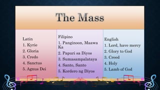 Latin
1. Kyrie
2. Gloria
3. Credo
4. Sanctus
5. Agnus Dei
Filipino
1. Panginoon, Maawa
Ka
2. Papuri sa Diyos
3. Sumasampalataya
4. Santo, Santo
5. Kordero ng Diyos
English
1. Lord, have mercy
2. Glory to God
3. Creed
4. Holy
5. Lamb of God
 
