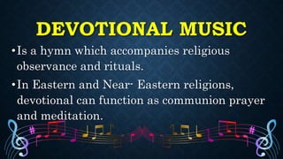 DEVOTIONAL MUSIC
•Is a hymn which accompanies religious
observance and rituals.
•In Eastern and Near- Eastern religions,
devotional can function as communion prayer
and meditation.
 