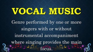 VOCAL MUSIC
Genre performed by one or more
singers with or without
instrumental accompaniment
where singing provides the main
focus.
 