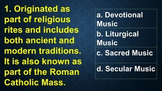1. Originated as
part of religious
rites and includes
both ancient and
modern traditions.
It is also known as
part of the Roman
Catholic Mass.
a. Devotional
Music
b. Liturgical
Music
c. Sacred Music
d. Secular Music
 