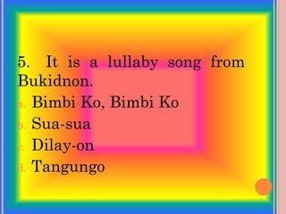 5. It is a lullaby song from
Bukidnon.
a. Bimbi Ko, Bimbi Ko
b. Sua-sua
c. Dilay-on
d. Tangungo