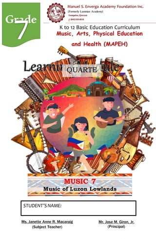 Grade K to 12 Basic Education Curriculum
Music, Arts, Physical Education
and Health (MAPEH)
MUSIC 7
Music of Luzon Lowlands
STUDENT’SNAME:
______________________________
SECTION:______________________________
QUARTE
R 1
Ms. Janette Anne R. Macaraig
(Subject Teacher)
Mr. Jose M. Giron, Jr.
(Principal)
(Formerly Luzonian Academy)
Sampaloc, Quezon
(042)555-8215
Manuel S. Enverga Academy Foundation Inc.
 
