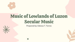 Music of Lowlands of Luzon
Secular Music
Prepared by: Edessa T. Torres
 