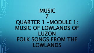 MUSIC
7
QUARTER 1 –MODULE 1:
MUSIC OF LOWLANDS OF
LUZON
FOLK SONGS FROM THE
LOWLANDS
 