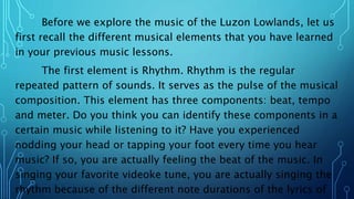 Before we explore the music of the Luzon Lowlands, let us
first recall the different musical elements that you have learned
in your previous music lessons.
The first element is Rhythm. Rhythm is the regular
repeated pattern of sounds. It serves as the pulse of the musical
composition. This element has three components: beat, tempo
and meter. Do you think you can identify these components in a
certain music while listening to it? Have you experienced
nodding your head or tapping your foot every time you hear
music? If so, you are actually feeling the beat of the music. In
singing your favorite videoke tune, you are actually singing the
rhythm because of the different note durations of the lyrics of
 
