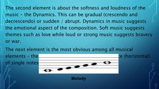 The second element is about the softness and loudness of the
music - the Dynamics. This can be gradual (crescendo and
decrescendo) or sudden / abrupt. Dynamics in music suggests
the emotional aspect of the composition. Soft music suggests
themes such as love while loud or strong music suggests bravery
or war.
The next element is the most obvious among all musical
elements – the Melody. It is the organized sequence (horizontal)
of single notes.
Melody
 