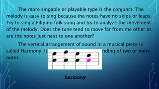 The more singable or playable type is the conjunct. The
melody is easy to sing because the notes have no skips or leaps.
Try to sing a Filipino folk song and try to analyze the movement
of the melody. Does the tune tend to move far from the other or
are the notes just next to one another?
The vertical arrangement of sound in a musical piece is
called Harmony. It is the simultaneous sounding of two or more
notes.
harmony
 