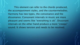 This element can refer to the chords produced,
the accompaniment styles, and the countermelodies.
Harmony has two types, the consonance and the
dissonance. Consonant intervals in music are more
pleasant and seems like “everything is ok”. Dissonant
intervals on the other hand produce a more “creepy”
sound. It shows tension and needs to be resolved.
 