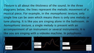 Texture is all about the thickness of the sound. In the three
diagrams below, the lines represent the melodic movement of a
musical piece. For example, in the monophonic texture, only
single line can be seen which means there is only one melody or
tune playing. It is like you are singing alone in the bathroom. In
homophonic texture, a single melody is present with an
accompaniment of an instrument or several instruments. It is
like you are singing with a videoke machine. In polyphonic
texture , two or more melodic contours or lines are playing
simultaneously. It is like you are singing with others in a choir
contest.
 