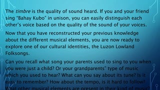 The timbre is the quality of sound heard. If you and your friend
sing “Bahay Kubo” in unison, you can easily distinguish each
other’s voice based on the quality of the sound of your voices.
Now that you have reconstructed your previous knowledge
about the different musical elements, you are now ready to
explore one of our cultural identities, the Luzon Lowland
Folksongs.
Can you recall what song your parents used to sing to you when
you were just a child? Or your grandparents‟ type of music
which you used to hear? What can you say about its tune? Is it
easy to remember? How about the tempo, is it hard to follow?
 