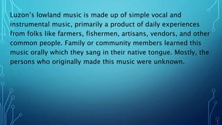 Luzon’s lowland music is made up of simple vocal and
instrumental music, primarily a product of daily experiences
from folks like farmers, fishermen, artisans, vendors, and other
common people. Family or community members learned this
music orally which they sang in their native tongue. Mostly, the
persons who originally made this music were unknown.
 