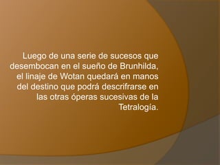 Luego de una serie de sucesos que
desembocan en el sueño de Brunhilda,
el linaje de Wotan quedará en manos
del destino que podrá descrifrarse en
las otras óperas sucesivas de la
Tetralogía.
 