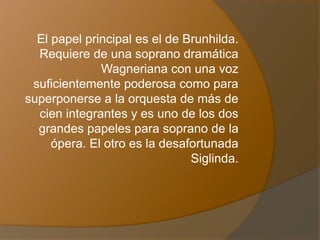 El papel principal es el de Brunhilda.
Requiere de una soprano dramática
Wagneriana con una voz
suficientemente poderosa como para
superponerse a la orquesta de más de
cien integrantes y es uno de los dos
grandes papeles para soprano de la
ópera. El otro es la desafortunada
Siglinda.
 