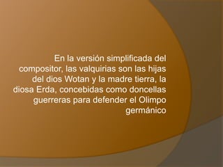 En la versión simplificada del
compositor, las valquirias son las hijas
del dios Wotan y la madre tierra, la
diosa Erda, concebidas como doncellas
guerreras para defender el Olimpo
germánico
 
