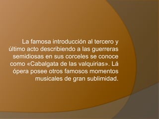 La famosa introducción al tercero y
último acto describiendo a las guerreras
semidiosas en sus corceles se conoce
como «Cabalgata de las valquirias». Lá
ópera posee otros famosos momentos
musicales de gran sublimidad.
 