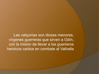 Las valquirias son diosas menores,
vírgenes guerreras que sirven a Odín,
con la misión de llevar a los guerreros
heroicos caídos en combate al Valhalla
 