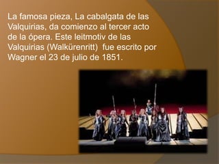 La famosa pieza, La cabalgata de las
Valquirias, da comienzo al tercer acto
de la ópera. Este leitmotiv de las
Valquirias (Walkürenritt) fue escrito por
Wagner el 23 de julio de 1851.
 