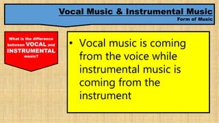 Vocal Music & Instrumental Music
Form of Music
What is the difference
between VOCAL and
INSTRUMENTAL
music?
• Vocal music is coming
from the voice while
instrumental music is
coming from the
instrument
 
