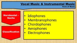 Vocal Music & Instrumental Music
Form of Music
Hornbostel -
Sachs
• Idiophones
• Membranophones
• Chordophones
• Aerophones
• ElectrophonesClassification
 