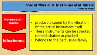 Vocal Music & Instrumental Music
Form of Music
Hornbostel -
Sachs • produce a sound by the vibration
of the actual instrument itself
• These instruments can be strucked,
rubbed, shaken or plucked.
• belongs to the percussion familyIdiophones
 
