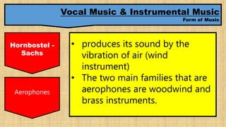 Vocal Music & Instrumental Music
Form of Music
Hornbostel -
Sachs
• produces its sound by the
vibration of air (wind
instrument)
• The two main families that are
aerophones are woodwind and
brass instruments.
Aerophones
 