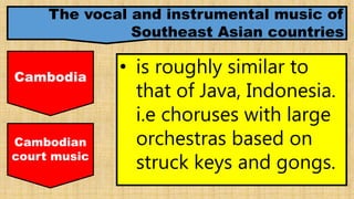 The vocal and instrumental music of
Southeast Asian countries
Cambodia
• is roughly similar to
that of Java, Indonesia.
i.e choruses with large
orchestras based on
struck keys and gongs.
Cambodian
court music
 