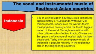 The vocal and instrumental music of
Southeast Asian countries
Indonesia
• It is an archipelago in Southeast Asia comprising
approximately 17,500 islands. With over 238
million people, Indonesia is the world's fourth
most populous country and is the fourth biggest
nation of the world. Through interaction with
other culture such as Indian, Arabic, Chinese and
European, a wide range of musical style has been
developed. Today the contemporary music of
Indonesia is popular not only in the region but
also in the neighboring countries.
 