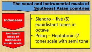 The vocal and instrumental music of
Southeast Asian countries
Indonesia • Slendro – five (5)
equidistant tones in
octave
• Peloq – Heptatonic (7
tone) scale with semi tone
two basic
kinds of
Indonesian
music scale:
 