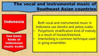 The vocal and instrumental music of
Southeast Asian countries
Indonesia Both vocal and instrumental music in
Indonesia use slendro and peloq scales.
• Polyphonic stratification kind of melody
is a result of hocket/Interlock.
• Interlocking is common technique used
in gong ensembles
two basic
kinds of
Indonesian
music scale:
 