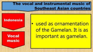 The vocal and instrumental music of
Southeast Asian countries
Indonesia
• used as ornamentation
of the Gamelan. It is as
important as gamelan.Vocal
music
 