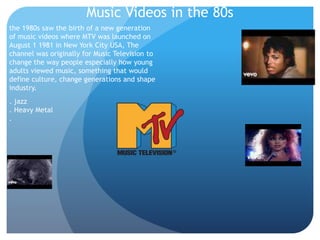 Music Videos in the 80s
the 1980s saw the birth of a new generation
of music videos where MTV was launched on
August 1 1981 in New York City USA, The
channel was originally for Music Television to
change the way people especially how young
adults viewed music, something that would
define culture, change generations and shape
industry.
. jazz
. Heavy Metal
.
 