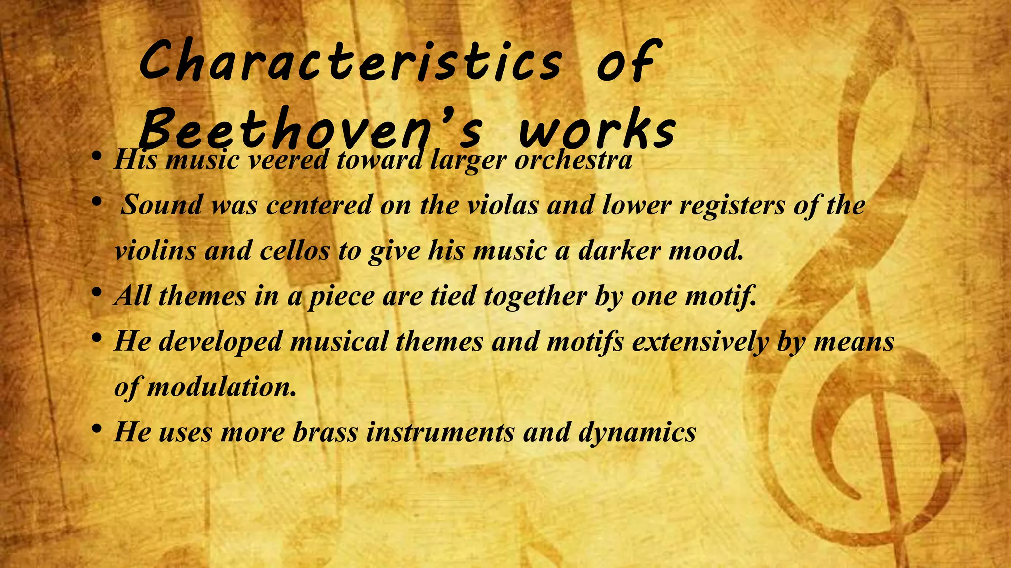 Characteristics of 
Beethoven’s works • His music veered toward larger orchestra 
• Sound was centered on the violas and lower registers of the 
violins and cellos to give his music a darker mood. 
• All themes in a piece are tied together by one motif. 
• He developed musical themes and motifs extensively by means 
of modulation. 
• He uses more brass instruments and dynamics 
 