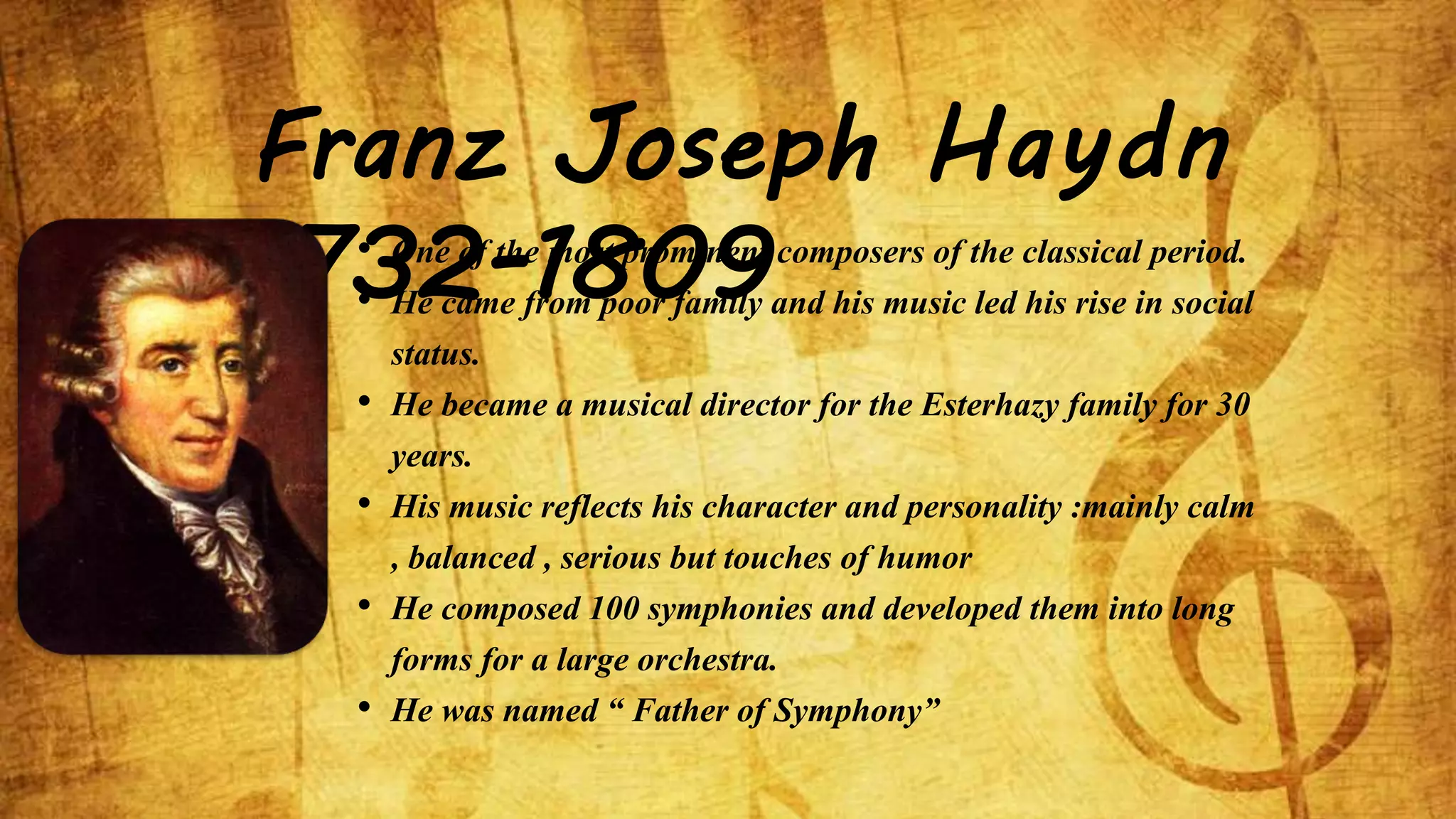 Franz Joseph Haydn 
1732-1809 • One of the most prominent composers of the classical period. 
• He came from poor family and his music led his rise in social 
status. 
• He became a musical director for the Esterhazy family for 30 
years. 
• His music reflects his character and personality :mainly calm 
, balanced , serious but touches of humor 
• He composed 100 symphonies and developed them into long 
forms for a large orchestra. 
• He was named “ Father of Symphony” 
 