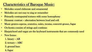 Characteristics of Baroque Music:
• Melodies sound elaborate and ornamental
• Melodies are not easy to sing or remember
• Primarily contrapuntal textures with some homophony
• Dynamic contrast – alternation between loud and soft
• Music genres—operas, oratorios, suites, tocatas, concertó grosso, fugue
• Orchestra consists of strings and continuo
• Harpsichord and organ are the keyboard instruments that are commonly used
• New forms:
1. binary – AB
2. ternary – ABC
3. ground bass
4. fugue
 