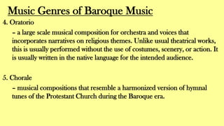 Music Genres of Baroque Music
4. Oratorio
– a large scale musical composition for orchestra and voices that
incorporates narratives on religious themes. Unlike usual theatrical works,
this is usually performed without the use of costumes, scenery, or action. It
is usually written in the native language for the intended audience.
5. Chorale
– musical compositions that resemble a harmonized version of hymnal
tunes of the Protestant Church during the Baroque era.
 