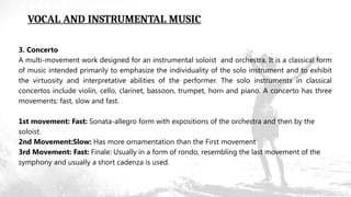 VOCAL AND INSTRUMENTAL MUSIC
3. Concerto
A multi-movement work designed for an instrumental soloist and orchestra. It is a classical form
of music intended primarily to emphasize the individuality of the solo instrument and to exhibit
the virtuosity and interpretative abilities of the performer. The solo instruments in classical
concertos include violin, cello, clarinet, bassoon, trumpet, horn and piano. A concerto has three
movements: fast, slow and fast.
1st movement: Fast: Sonata-allegro form with expositions of the orchestra and then by the
soloist.
2nd Movement:Slow: Has more ornamentation than the First movement
3rd Movement: Fast: Finale: Usually in a form of rondo, resembling the last movement of the
symphony and usually a short cadenza is used.
 