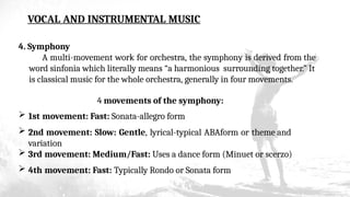VOCAL AND INSTRUMENTAL MUSIC
4. Symphony
A multi-movement work for orchestra, the symphony is derived from the
word sinfonia which literally means “a harmonious surrounding together.” It
is classical music for the whole orchestra, generally in four movements.
4 movements of the symphony:
 1st movement: Fast: Sonata-allegro form
 2nd movement: Slow: Gentle, lyrical-typical ABAform or theme and
variation
 3rd movement: Medium/Fast: Uses a dance form (Minuet or scerzo)
 4th movement: Fast: Typically Rondo or Sonata form
 
