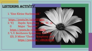 LISTENING ACTIVITY.
1. “Eine Kleine Nachtmusik”
https://youtu.be/oy2zDJPIgwc
2.“F.J Haydn Symphony no. 94 in
G Major “Surprise”
https://youtu.be/tF5kr251BRs
3.“L.V. Beethoven Symphony no.9, Op.
125, D Minor “Choral” Symphony no.9
https://youtu.be/-v8SQRIKntE
 