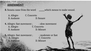 ASSESSMENT
3. Sonata came from the word ______which means to make sound.
A. Allegro C. Concerto
B. Andante D. Sonare
4. Allegro: fast movement ; : slow movement
A. Allegro C. Concerto
B. Andante D. Minuet
5. Allegro: fast movement ; : moderate or fast
A. Allegro C. Concerto
B. Andante D. Minuet
 