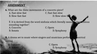 ASSESSMENT
6. What are the three movements of a concerto piece?
A. Fast-slow-fast C. Fast-fast-slow
B. Slow-fast-fast D. Slow-slow-fast
7. It is derived from the word sinfonia which literally means “a harmonious
sounding together”.
A. Concerto C. Opera
B. Sonata D. Symphony
8. A drama set to music where singers and musicians perform in theatrical
setting.
A. Concerto C. Opera
B. Sonata D. Symphony
 