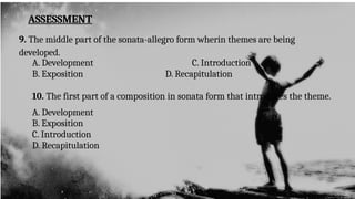 ASSESSMENT
9. The middle part of the sonata-allegro form wherin themes are being
developed.
A. Development C. Introduction
B. Exposition D. Recapitulation
10. The first part of a composition in sonata form that introduces the theme.
A. Development
B. Exposition
C. Introduction
D. Recapitulation
 