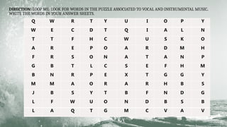 DIRECTION: LOOP ME. LOOK FOR WORDS IN THE PUZZLE ASSOCIATED TO VOCAL AND INSTRUMENTAL MUSIC.
WRITE THE WORDS IN YOUR ANSWER SHEETS.
Q W R T Y U I O P Y
W E C D T Q I A L N
T T F H C W U S K O
A R E P O A R D M H
F R S O N A T A N P
G B T L C S E F H M
B N R P E X T G G Y
M M A O R A R H B S
J B S Y T B F N D G
L F W U O N D B S B
L A Q T G M C V A V
 