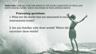 DIRECTION: LOOP ME. LOOK FOR WORDS IN THE PUZZLE ASSOCIATED TO VOCAL AND
INSTRUMENTAL MUSIC. WRITE THE WORDS IN YOUR ANSWER SHEETS.
Processing questions:
1. What are the words that are associated to vocal and
instrumental music?
2. Are you familiar with these words? Where did you
encounter these words?
 