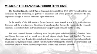 MUSIC OF THE CLASSICAL PERIOD (1750-1820)
The Classical Era, also called “Age of Reason”, is the period from 1750- 1820. The cultural life was
dominated by the aristocracy, as patrons of musicians and artists generally influenced the arts.
Significant changes in musical forms and styles were made.
In the middle of the 18th century, Europe began to move toward a new style in architecture,
literature and the arts, known as Classicism. It was also pushed forward by changes in the economic
order and in social structure. Instrumental music was patronized primarily by the nobility.
The term classical denotes conformity with the principles and characteristics of ancient Greek
and Roman literature and art which were formal, elegant, simple, freed, and dignified. The same
characteristics may also describe the melodies of classical music. Harmony and texture is homophonic
in general. The dynamics of loud and soft was clearly shown through the extensive use of crescendo and
dimuendo. A style of broken chord accompaniment called Albert Bass was practiced.
 