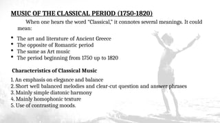 MUSIC OF THE CLASSICAL PERIOD (1750-1820)
When one hears the word “Classical,” it connotes several meanings. It could
mean:
 The art and literature of Ancient Greece
 The opposite of Romantic period
 The same as Art music
 The period beginning from 1750 up to 1820
Characteristics of Classical Music
1. An emphasis on elegance and balance
2. Short well balanced melodies and clear-cut question and answer phrases
3. Mainly simple diatonic harmony
4. Mainly homophonic texture
5. Use of contrasting moods.
 