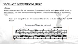 VOCAL AND INSTRUMENTAL MUSIC
1. Sonata
A multi-movement work for solo instrument, Sonata came from the word Sonare which means “to
make a sound”. This term is applied to a variety of works for solo instrument such as keyboard or
violin.
Below is an excerpt from the 3 movements of the Sonata no.16 in C Major K545 by W.A
Mozart
1st movement: Allegro-fast movement
 