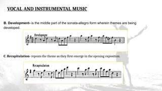VOCAL AND INSTRUMENTAL MUSIC
B. Development- is the middle part of the sonata-allegro form wherein themes are being
developed.
C. Recapitulation- repeats the theme as they first emerge in the opening exposition.
 