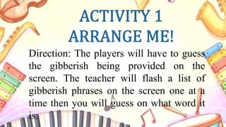 Direction: The players will have to guess
the gibberish being provided on the
screen. The teacher will flash a list of
gibberish phrases on the screen one at a
time then you will guess on what word it
is.
 