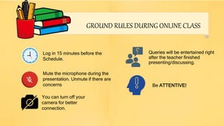 Log in 15 minutes before the
Schedule.
Mute the microphone during the
presentation. Unmute if there are
concerns Be ATTENTIVE!
You can turn off your
camera for better
connection.
Queries will be entertained right
after the teacher finished
presenting/discussing.
GROUND RULES DURING ONLINE CLASS
 